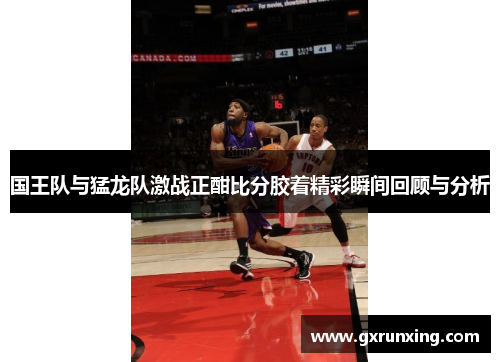 国王队与猛龙队激战正酣比分胶着精彩瞬间回顾与分析