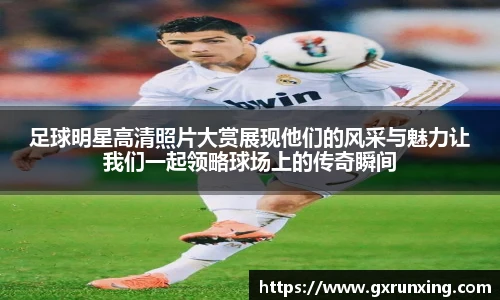 足球明星高清照片大赏展现他们的风采与魅力让我们一起领略球场上的传奇瞬间